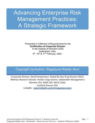 Advancing Enterprise Risk Management Practices: A Strategic Framework Page
(Nagarjuna Reddy Aturi - Dissertation - Masterclass for Directors – Institute of Directors, India)
1
Advancing Enterprise Risk
Management Practices:
A Strategic Framework
Presented in Fulfilment of Requirements for the
Certification of Corporate Director
In the Institute of Directors (IOD)
Hyderabad, India.
9th
, 10th
& 11th
February, 2024.
Copyright by/Author: Nagarjuna Reddy Aturi
(Corporate Director. Serial Entrepreneur. Global Biz Ops Prog Director GSCO.
Wellness Research Director. Holistic Yoga teacher. Stakeholder Management.)
Member IICA, IDDB, IOD, NACD (USA).
Certified Director IICA.
LinkedIn : www.linkedin.com/in/nagarjuna-aturi
 