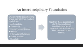 An Interdisciplinary Foundation
Environmental peacebuilding
draws strength from multiple
disciplines:
•Anthropology
•Economics
•Environmental Science
•History
•International Relations
•Liberal Studies
•Sociology
Together, these perspectives
clarify how ecological
conditions and social
dynamics interact—shaping
both cooperation and
conflict.
 