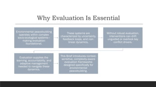 Why Evaluation Is Essential
Environmental peacebuilding
operates within complex
socio-ecological systems—
making evaluation
foundational.
These systems are
characterized by uncertainty,
feedback loops, and non-
linear dynamics.
Without robust evaluation,
interventions can drift
unguided or overlook key
conflict drivers.
Evaluation supplies the
learning, accountability, and
adaptive management
needed to navigate these
dynamics.
This Brief introduces context-
sensitive, complexity-aware
evaluation frameworks
designed specifically for
environmental
peacebuilding.
 