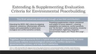 Extending & Supplementing Evaluation
Criteria for Environmental Peacebuilding
Together, these elements form a hybrid evaluative architecture that more
accurately reflects socio-ecological complexity, conflict dynamics,
governance legitimacy, and long-term resilience.
This Brief advances evaluation through a two-fold contribution:
Extending the OECD–DAC criteria by adapting
relevance, coherence, effectiveness, efficiency,
impact, and sustainability to hybrid socio-
ecological and conflict-sensitive contexts.
Proposing supplementary criteria—provisional
and subject to future research*—covering
adaptability and resilience, conflict sensitivity
and “Do No Harm”, cultural sensitivity, inclusivity
and participation, legitimacy, long-term
environmental impact, and “Peace Writ Large”.
* Serrat, O. (2026). Extending OECD–DAC: Designing context-sensitive evaluation frameworks for environmental peacebuilding—A dissertation proposal [Presentation].
https://www.researchgate.net/publication/401091721_Extending_OECD-DAC_Designing_Context-Sensitive_Evaluation_Frameworks_for_Environmental_Peacebuilding
 