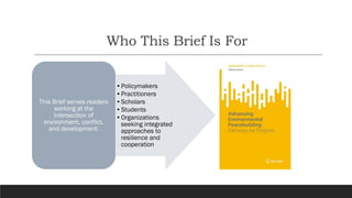 Who This Brief Is For
•Policymakers
•Practitioners
•Scholars
•Students
•Organizations
seeking integrated
approaches to
resilience and
cooperation
This Brief serves readers
working at the
intersection of
environment, conflict,
and development:
 
