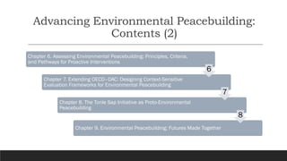 Advancing Environmental Peacebuilding:
Contents (2)
Chapter 6. Assessing Environmental Peacebuilding: Principles, Criteria,
and Pathways for Proactive Interventions
Chapter 7. Extending OECD–DAC: Designing Context-Sensitive
Evaluation Frameworks for Environmental Peacebuilding
Chapter 8. The Tonle Sap Initiative as Proto-Environmental
Peacebuilding
Chapter 9. Environmental Peacebuilding: Futures Made Together
6
7
8
 