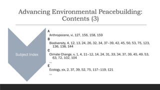 Advancing Environmental Peacebuilding:
Contents (3)
Subject Index
A
Anthropocene, vi, 127, 156, 158, 159
B
Biodiversity, 4, 12, 13, 24, 26, 32, 34, 37–39, 42, 45, 50, 53, 75, 123,
136, 138, 144
C
Climate Change, v, 1, 4, 11–12, 14, 24, 31, 33, 34, 37, 39, 45, 49, 53,
63, 72, 102, 104
…
E
Ecology, xix, 2, 37, 39, 52, 75, 117–119, 121
…
 