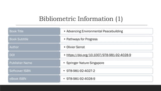 Bibliometric Information (1)
https://doi.org/10.1007/978-981-92-4028-9
• Advancing Environmental Peacebuilding
Book Title
• Pathways for Progress
Book Subtitle
• Olivier Serrat
Author
• https://doi.org/10.1007/978-981-92-4028-9
DOI
• Springer Nature Singapore
Publisher Name
• 978-981-92-4027-2
Softcover ISBN
• 978-981-92-4028-9
eBook ISBN
 
