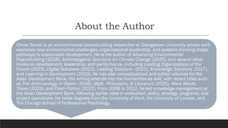 About the Author
Olivier Serrat is an environmental peacebuilding researcher at Georgetown University whose work
examines how environmental challenges, organizational leadership, and systems thinking shape
pathways to sustainable development. He is the author of Advancing Environmental
Peacebuilding (2026), Anthropogenic Solutions for Climate Change (2025), and several other
books on development, leadership, and performance, including Leading Organizations of the
Future (2023), Digital Solutions (2023), Leading Solutions (2021), Knowledge Solutions (2017),
and Learning in Development (2010). He has also conceptualized and edited volumes for the
Asian Development Bank. His writing extends into the humanities as well, with recent titles such
as The Anthropology of Desire (2026), Myth, Philosophy, & Literature (2025), Mere Words,
These (2023), and Flash Fiction (2022). From 2008 to 2012, he led knowledge management at
the Asian Development Bank, following earlier roles in evaluation, policy, strategy, programs, and
project operations. He holds degrees from the University of Kent, the University of London, and
The Chicago School of Professional Psychology.
 