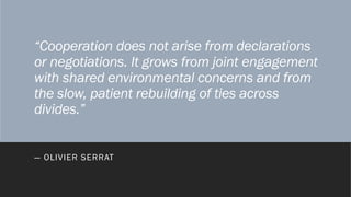 “Cooperation does not arise from declarations
or negotiations. It grows from joint engagement
with shared environmental concerns and from
the slow, patient rebuilding of ties across
divides.”
― OLIVIER SERRAT
 