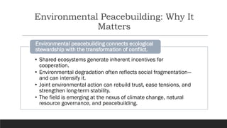 Environmental Peacebuilding: Why It
Matters
• Shared ecosystems generate inherent incentives for
cooperation.
• Environmental degradation often reflects social fragmentation—
and can intensify it.
• Joint environmental action can rebuild trust, ease tensions, and
strengthen long-term stability.
• The field is emerging at the nexus of climate change, natural
resource governance, and peacebuilding.
Environmental peacebuilding connects ecological
stewardship with the transformation of conflict.
 