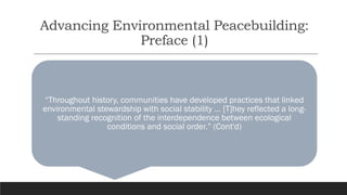 Advancing Environmental Peacebuilding:
Preface (1)
“Throughout history, communities have developed practices that linked
environmental stewardship with social stability … [T]hey reflected a long-
standing recognition of the interdependence between ecological
conditions and social order.” (Cont'd)
 