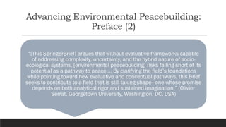 Advancing Environmental Peacebuilding:
Preface (2)
“[This SpringerBrief] argues that without evaluative frameworks capable
of addressing complexity, uncertainty, and the hybrid nature of socio-
ecological systems, [environmental peacebuilding] risks falling short of its
potential as a pathway to peace … By clarifying the field’s foundations
while pointing toward new evaluative and conceptual pathways, this Brief
seeks to contribute to a field that is still taking shape—one whose promise
depends on both analytical rigor and sustained imagination.” (Olivier
Serrat, Georgetown University, Washington, DC, USA)
 