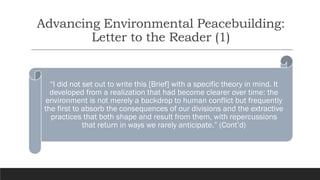 Advancing Environmental Peacebuilding:
Letter to the Reader (1)
“I did not set out to write this [Brief] with a specific theory in mind. It
developed from a realization that had become clearer over time: the
environment is not merely a backdrop to human conflict but frequently
the first to absorb the consequences of our divisions and the extractive
practices that both shape and result from them, with repercussions
that return in ways we rarely anticipate.” (Cont’d)
 