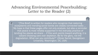 Advancing Environmental Peacebuilding:
Letter to the Reader (2)
“[This Brief] is written for readers who recognize that restoring
ecosystems and mending social bonds are closely connected tasks …
My hope is that these pages offer not only analysis, but also a reminder
that peace is most reliably supported in the everyday practice of
tending the places we share … If this work points toward anything, it is
toward choosing care over depletion. Be for the glory, not the
degradation. What can you contribute?” (Olivier Serrat, Georgetown
University, Washington, DC, USA)
 