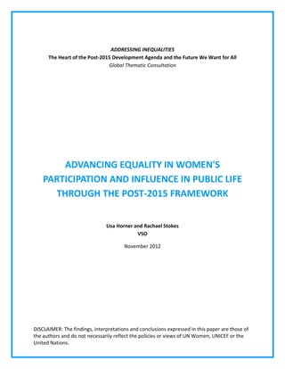 DISCLAIMER: The findings, interpretations and conclusions expressed in this paper are those of 
the authors and do not necessarily reflect the policies or views of UN Women, UNICEF or the 
United Nations. 
ADDRESSING INEQUALITIES The Heart of the Post‐2015 Development Agenda and the Future We Want for All Global Thematic Consultation 
ADVANCING EQUALITY IN WOMEN'S PARTICIPATION AND INFLUENCE IN PUBLIC LIFE THROUGH THE POST‐2015 FRAMEWORK 
Lisa Horner and Rachael Stokes VSO 
November 2012 
 