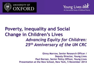 Poverty, Inequality and Social 
Change in Children’s Lives 
Advancing Equity for Children: 
25th Anniversary of the UN CRC 
Ginny Morrow, Senior Research Officer / 
Deputy Director, Young Lives 
Paul Dornan, Senior Policy Officer, Young Lives 
Presentation at the New School, New York, 5 November 2014 
 