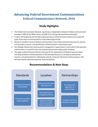Advancing Federal Government Communications
Federal Communicators Network, 2016
Study Highlights
• The Federal Communicators Network, a grassroots, independent network of federal communicators
founded in 1995 by the White House, provides free training and networking nationwide.
• In 2015, FCN leadership and members observed various trends of concern and set out to take the
pulse of the state of communications in the Federal government.
• Research included a survey of federal communicators, face-to-face brainstorming sessions, primary
and secondary research, and identification of best practices in the private sector.
• Our findings indicate that communication management in government is more ad hoc than planned,
and that there is a need for clear and consistent government-wide quality standards.
• The paper outlines three key themes necessary for the improvement of federal communication,
including standards; institutionalization in the Executive Branch as a standalone professional
function; and partnerships for collaboration and the continued refinement of best practices. FCN
will work toward implementing these recommendations.
Recommendations & Next Steps
Standards
Establish framework
of standards
Facilitate qualified
talent pipeline
Location
FCN permanent task
force/council
Executive Branch
recognition/home
National Federal
Communication
Policy Framework
Partnerships
Formalize FCN
approach to
partnerships
Conduct outreach
broadly and openly
 