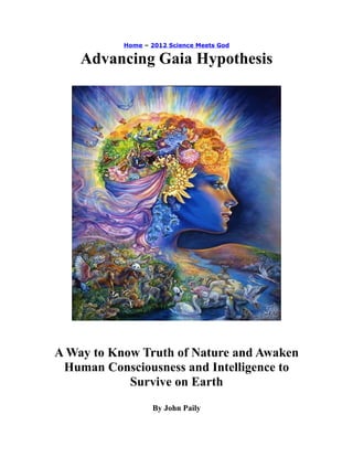 Home – 2012 Science Meets God
Advancing Gaia Hypothesis
A Way to Know Truth of Nature and Awaken
Human Consciousness and Intelligence to
Survive on Earth
By John Paily
 