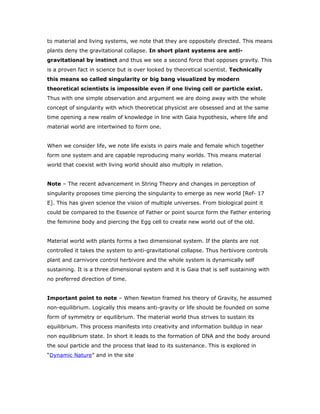 to material and living systems, we note that they are oppositely directed. This means
plants deny the gravitational collapse. In short plant systems are anti-
gravitational by instinct and thus we see a second force that opposes gravity. This
is a proven fact in science but is over looked by theoretical scientist. Technically
this means so called singularity or big bang visualized by modern
theoretical scientists is impossible even if one living cell or particle exist.
Thus with one simple observation and argument we are doing away with the whole
concept of singularity with which theoretical physicist are obsessed and at the same
time opening a new realm of knowledge in line with Gaia hypothesis, where life and
material world are intertwined to form one.
When we consider life, we note life exists in pairs male and female which together
form one system and are capable reproducing many worlds. This means material
world that coexist with living world should also multiply in relation.
Note – The recent advancement in String Theory and changes in perception of
singularity proposes time piercing the singularity to emerge as new world [Ref- 17
E]. This has given science the vision of multiple universes. From biological point it
could be compared to the Essence of Father or point source form the Father entering
the feminine body and piercing the Egg cell to create new world out of the old.
Material world with plants forms a two dimensional system. If the plants are not
controlled it takes the system to anti-gravitational collapse. Thus herbivore controls
plant and carnivore control herbivore and the whole system is dynamically self
sustaining. It is a three dimensional system and it is Gaia that is self sustaining with
no preferred direction of time.
Important point to note – When Newton framed his theory of Gravity, he assumed
non-equilibrium. Logically this means anti-gravity or life should be founded on some
form of symmetry or equilibrium. The material world thus strives to sustain its
equilibrium. This process manifests into creativity and information buildup in near
non equilibrium state. In short it leads to the formation of DNA and the body around
the soul particle and the process that lead to its sustenance. This is explored in
“Dynamic Nature” and in the site
 