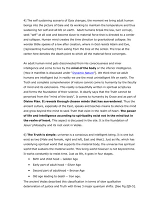 4] The self sustaining scenario of Gaia changes, the moment we bring adult human
beings into the picture of Gaia and its working to maintain the temperature and thus
sustaining her self and all life on earth. Adult humans break the law, turn corrupt,
seek “self” at all cost and become slave to material force that is directed to a center
and collapse. Human mind creates the time direction to gravitational collapse. No
wonder Bible speaks of a law after creation, where in God resists Adam and Eve,
[representing humanity] from eating from the tree at the center. The tree at the
center here denotes the death point to which all the material force converges.
An adult human mind gets disconnected from His consciousness and inner
intelligence and come to live by the mind of the body or the inferior intelligence.
[How it manifest is discussed under “Dynamic Nature”]. We think that we adult
humans are intelligent but in reality we are the most unintelligent life on earth. The
Truth and complete comprehension of nature cannot come to humanity by the faculty
of mind and its extensions. This reality is beautifully written in spiritual scriptures
and forms the foundation of their science. It clearly says that the Truth cannot be
perceived from the “mind of the body”. It comes to humanity by Grace and as part of
Divine Plan. It reveals through chosen minds that has surrendered. Thus the
ancient culture, especially of the East, speaks and teaches means to silence the mind
and grow beyond the mind to seek Truth that exist in the realm of heart. The power
of life and intelligence according to spirituality exist not in the mind but in
the realm of heart. This aspect is discussed in the site. It is the foundation of
Jesus’ philosophy and its root exist in Vedas.
6] The Truth is simple; universe is a conscious and intelligent being. It is one but
exist as two [Male and female, right and left, East and West]. Just as life, which has
underlying spiritual world that supports the material body, the universe has spiritual
world that sustains the material world. This living world however is not beyond time.
It works constantly to resist time. Just as life, it goes in four stages.
• Birth and child hood – Golden Age
• Early part of adult hood – Silver Age
• Second part of adulthood – Bronze Age
• Old age leading to death – Iron age.
The ancient Vedas described this classification in terms of slow qualitative
deterioration of justice and Truth with three 3 major quantum shifts. [See Fig:QD-5].
 