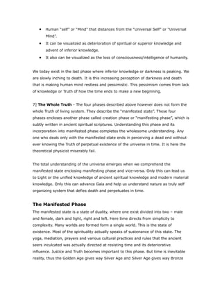 • Human “self” or “Mind” that distances from the “Universal Self” or “Universal
Mind”.
• It can be visualized as deterioration of spiritual or superior knowledge and
advent of inferior knowledge.
• It also can be visualized as the loss of consciousness/intelligence of humanity.
We today exist in the last phase where inferior knowledge or darkness is peaking. We
are slowly inching to death. It is this increasing perception of darkness and death
that is making human mind restless and pessimistic. This pessimism comes from lack
of knowledge or Truth of how the time ends to make a new beginning.
7] The Whole Truth - The four phases described above however does not form the
whole Truth of living system. They describe the “manifested state”. These four
phases encloses another phase called creation phase or “manifesting phase”, which is
subtly written in ancient spiritual scriptures. Understanding this phase and its
incorporation into manifested phase completes the wholesome understanding. Any
one who deals only with the manifested state ends in perceiving a dead end without
ever knowing the Truth of perpetual existence of the universe in time. It is here the
theoretical physicist miserably fail.
The total understanding of the universe emerges when we comprehend the
manifested state enclosing manifesting phase and vice-versa. Only this can lead us
to Light or the unified knowledge of ancient spiritual knowledge and modern material
knowledge. Only this can advance Gaia and help us understand nature as truly self
organizing system that defies death and perpetuates in time.
The Manifested Phase
The manifested state is a state of duality, where one exist divided into two – male
and female, dark and light, right and left. Here time directs from simplicity to
complexity. Many worlds are formed form a single world. This is the state of
existence. Most of the spirituality actually speaks of sustenance of this state. The
yoga, mediation, prayers and various cultural practices and rules that the ancient
seers inculcated was actually directed at resisting time and its deteriorative
influence. Justice and Truth becomes important to this phase. But time is inevitable
reality, thus the Golden Age gives way Silver Age and Silver Age gives way Bronze
 