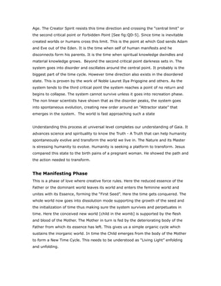 Age. The Creator Spirit resists this time direction and crossing the “central limit” or
the second critical point or Forbidden Point [See fig:QD-5]. Since time is inevitable
created worlds or humans cross this limit. This is the point at which God sends Adam
and Eve out of the Eden. It is the time when self of human manifests and he
disconnects form his parents. It is the time when spiritual knowledge dwindles and
material knowledge grows. Beyond the second critical point darkness sets in. The
system goes into disorder and oscillates around the central point. It probably is the
biggest part of the time cycle. However time direction also exists in the disordered
state. This is proven by the work of Noble Lauret Ilya Prigogine and others. As the
system tends to the third critical point the system reaches a point of no return and
begins to collapse. The system cannot survive unless it goes into recreation phase.
The non linear scientists have shown that as the disorder peaks, the system goes
into spontaneous evolution, creating new order around an “Attractor state” that
emerges in the system. The world is fast approaching such a state
Understanding this process at universal level completes our understanding of Gaia. It
advances science and spirituality to know the Truth - A Truth that can help humanity
spontaneously evolve and transform the world we live in. The Nature and its Master
is stressing humanity to evolve. Humanity is seeking a platform to transform. Jesus
compared this state to the birth pains of a pregnant woman. He showed the path and
the action needed to transform.
The Manifesting Phase
This is a phase of love where creative force rules. Here the reduced essence of the
Father or the dominant world leaves its world and enters the feminine world and
unites with its Essence, forming the “First Seed”. Here the time gets conquered. The
whole world now goes into dissolution mode supporting the growth of the seed and
the initialization of time thus making sure the system survives and perpetuates in
time. Here the conceived new world [child in the womb] is supported by the flesh
and blood of the Mother. The Mother in turn is fed by the deteriorating body of the
Father from which its essence has left. This gives us a simple organic cycle which
sustains the inorganic world. In time the Child emerges from the body of the Mother
to form a New Time Cycle. This needs to be understood as “Living Light” enfolding
and unfolding.
 