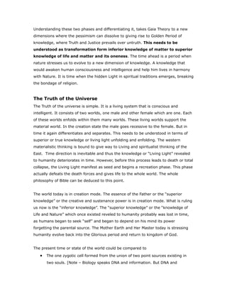 Understanding these two phases and differentiating it, takes Gaia Theory to a new
dimensions where the pessimism can dissolve to giving rise to Golden Period of
knowledge, where Truth and Justice prevails over untruth. This needs to be
understood as transformation form inferior knowledge of matter to superior
knowledge of life and matter and its oneness. The time ahead is a period when
nature stresses us to evolve to a new dimension of knowledge. A knowledge that
would awaken human consciousness and intelligence and help him lives in harmony
with Nature. It is time when the hidden Light in spiritual traditions emerges, breaking
the bondage of religion.
The Truth of the Universe
The Truth of the universe is simple. It is a living system that is conscious and
intelligent. It consists of two worlds, one male and other female which are one. Each
of these worlds enfolds within them many worlds. These living worlds support the
material world. In the creation state the male goes recessive to the female. But in
time it again differentiates and separates. This needs to be understood in terms of
superior or true knowledge or living light unfolding and enfolding. The western
materialistic thinking is bound to give way to Living and spiritualist thinking of the
East. Time direction is inevitable and thus the knowledge or “Living Light” revealed
to humanity deteriorates in time. However, before this process leads to death or total
collapse, the Living Light manifest as seed and begins a recreation phase. This phase
actually defeats the death forces and gives life to the whole world. The whole
philosophy of Bible can be deduced to this point.
The world today is in creation mode. The essence of the Father or the “superior
knowledge” or the creative and sustenance power is in creation mode. What is ruling
us now is the “inferior knowledge”. The “superior knowledge” or the “knowledge of
Life and Nature” which once existed reveled to humanity probably was lost in time,
as humans began to seek “self” and began to depend on his mind its power
forgetting the parental source. The Mother Earth and Her Master today is stressing
humanity evolve back into the Glorious period and return to kingdom of God.
The present time or state of the world could be compared to
• The one zygotic cell formed from the union of two point sources existing in
two souls. [Note – Biology speaks DNA and information. But DNA and
 