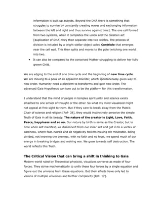 information is built up aspects. Beyond the DNA there is something that
struggles to survive by constantly creating waves and exchanging information
between the left and right and thus survive against time]. The one cell formed
from two systems, when it completes the union and the creation act
[duplication of DNA] they then separate into two worlds. The process of
division is initiated by a bright stellar object called Centriole that emerges
near the cell wall. This then splits and moves to the pole twitching one world
into two.
• It can also be compared to the conceived Mother struggling to deliver her fully
grown Child.
We are edging to the end of one time cycle and the beginning of new time cycle.
We are moving to a peak of an apparent disorder, which spontaneously gives way to
new order. Humanity need a platform to transforms and gain new order. The
advanced Gaia Hypothesis can turn out to be the platform for this transformation.
I understand that the mind of people in temples spirituality and science exists
attached to one school of thought or the other. So what my mind visualized might
not appeal at first sight to them. But if they care to break away from the Plato’s
Chair of science and religion [Ref- 38], they would instinctively perceive the simple
Truth of Gaia in all its beauty. The nature of the creator is Light, Love, Faith,
Peace, happiness and so on. Our nature by birth is same as the Creator, but in
time when self manifest, we disconnect from our inner self and get in to a vortex of
darkness, where fear, hatred and all negativity flowers making life miserable. Being
divided, not knowing the oneness, with no faith and no trust, we spend much of our
energy in breaking bridges and making war. We grow towards self destruction. The
world reflects this Truth.
The Critical Vision that can bring a shift in thinking to Gaia
Modern world ruled by Theoretical physicist, visualizes universe as made of four
forces. They strive mathematically to unify these four forces by a single equation and
figure out the universe from these equations. But their efforts have only led to
visions of multiple universes and further complexity [Ref- 17].
 