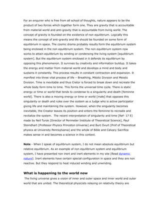 For an enquirer who is free from all school of thoughts, nature appears to be the
product of two forces which together form one. They are gravity that is accountable
from material world and anti-gravity that is accountable from living world. The
concept of gravity is founded on the existence of non equilibrium. Logically this
means the concept of anti-gravity and life should be founded on some form of
equilibrium in space. The cosmic drama probably results form the equilibrium system
being enclosed in the non equilibrium system. The non equilibrium system now
works to attain equilibrium by winding or condensing the living system [equilibrium
system]. But the equilibrium system enclosed in it defends its equilibrium by
opposing this phenomenon. It survives by creativity and information buildup. It takes
the energy and matter from material world and develops a mind and body and
sustains it constantly. This process results in constant contraction and expansion. It
manifest into three vital process of life – Breathing, Mitotic Division and Meiotic
Division. Time is inevitable and thus Cretor is forced to break down and recreate the
whole body form time to time. This forms the universal time cycle. There is static
energy or time or world that tends to condense to a singularity and death [feminine
world]. There is also a moving energy or time or world [male] that opposes this
singularity or death and rules over the system as a Judge who is active participator
giving life and maintaining the system. However, when the singularity becomes
inevitable, the Creator leaves its position and enters the feminine to recreate and
revitalize the system. The recent interpretation of singularity and time [Ref- 17 E]
made by Neil Turok [Director of Perimeter Institute of Theoretical Science], Paul
Steindhart [Professor Physics Princeton Universe] and Burt Ovurt [Prof of Theoretical
physics at University Pennsylvania] and the whole of Bible and Calvary Sacrifice
makes sense in and becomes a science in this context.
Note - When I speak of equilibrium system, I do not mean absolute equilibrium but
relative equilibrium. As an example of non equilibrium system and equilibrium
system, I have presented non inert and inert elements in my site [Read dynamic
nature]. Inert elements have certain special configuration in space and they are non
reactive. But they respond to heat induced winding and unwinding.
What is happening to the world now
The living universe gives a vision of inner and outer space and inner world and outer
world that are united. The theoretical physicists relaying on relativity theory are
 