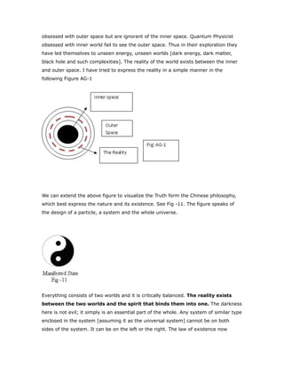 obsessed with outer space but are ignorant of the inner space. Quantum Physicist
obsessed with inner world fail to see the outer space. Thus in their exploration they
have led themselves to unseen energy, unseen worlds [dark energy, dark matter,
black hole and such complexities]. The reality of the world exists between the inner
and outer space. I have tried to express the reality in a simple manner in the
following Figure AG-1
We can extend the above figure to visualize the Truth form the Chinese philosophy,
which best express the nature and its existence. See Fig -11. The figure speaks of
the design of a particle, a system and the whole universe.
Everything consists of two worlds and it is critically balanced. The reality exists
between the two worlds and the spirit that binds them into one. The darkness
here is not evil; it simply is an essential part of the whole. Any system of similar type
enclosed in the system [assuming it as the universal system] cannot be on both
sides of the system. It can be on the left or the right. The law of existence now
 