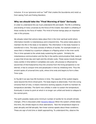 inclusive. It is our ignorance and our “self” that creates the boundaries and resist us
from seeing Truth and finding liberation.
Why we should take the “Final Warming of Gaia” Seriously
In order to understand this we must understand life and death. The life is enfolding
and binding of many universes by the Force of the Creator. But death is unfolding of
these worlds by the force of matter. The mind of Human beings plays an important
role in this process.
We already noted that actions takes place first in the inner spiritual world where
information transfer is instantaneous and is beyond time. This action takes place to
maintain the life in the body or its balance. The information in the body however is
transferred in time. The body consists of billions of worlds. For example breath is a
wave that is initiated by a quantum collapse or a flipping action in the inner world.
This in time spreads to the whole body sustaining the system. Similarly the
instantaneous communication and the flip in the earths communicative field, leads to
a wave that drives day and night and the climatic cycle. These waves travels through
many worlds in time before it completes one cycle. Life process is influenced by
second law of thermodynamics thus the universe from the living perspective is not
eternal; it has to conquer time and perpetuate in time by initializing time. Thus the
ancient spoke of universal time cycle, where time ends and begins to form a New
Time cycle.
In Fig QD-5 we saw how life functions in time. The capacity of the system begins
wane beyond the third critical point. The body begins to deteriorate. From the Living
Universe Point of view, it means instinctive working capacity of earth to maintain its
temperature dwindles. The Earth now unfolds in order to sustain the temperature.
Eventually it comes to point at which it no longer can unfold and tends to collapse to
the central point.
The earth possibly needs some minimum number of worlds for its smooth climatic
changes. [This is discussed under Dynamic Nature] When the system unfolds below
this limit, the climate begins to show aberrations. Now the temperature begins to
peak abruptly and fall abruptly. Non linear science speaks about these conditions.
These are sign of end time or death approaching. To understand this, observe the
 
