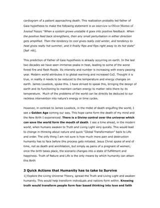 cardiogram of a patient approaching death. This realization probably led father of
Gaia hypothesis to make the following statement in an interview to Oliver Morten of
Journal Nature “When a system grows unstable it goes into positive feedback. When
the positive feed back strengthens, then any small perturbation in either direction
gets amplified. Then the tendency to cool gives really cold winter, and tendency to
heat gives really hot summer, and it finally flips and flips right away to its hot state”
[Ref -49].
This prediction of Father of Gaia hypothesis is already occurring on earth. In the last
two decades we have seen immense peaks in heat, leading to some of the worst
forest fire and flash floods. Its intensity and number is increasing with every passing
year. Modern world attributes it to global warming and increased Co2. Thought it is
true, in reality it needs to be reduced to the temperature and energy changes on
earth. James Lovelock, spoke this. I have strived to speak this, bringing the design of
earth and its functioning to maintain certain energy to matter ratio there by its
temperature. Much of the problems of the world can be directly be deduced to our
reckless intervention into nature’s energy or time cycles.
However, in contrast to James Lovelock, in the midst of death engulfing the world, I
see a Golden Age coming our way. This hope came form the death of my mind and
the New Birth I experienced. There is a Divine control over the universe which
can save the world form the mouth of death. I see a time ahead, in the modern
world, when humans awaken to Truth and Living Light very quickly. This would lead
to change in thinking about nature and quick “Global Transformation” back to Life
and order. The only thing I am not sure is how much more pain and destruction
humanity has to face before this process gets initiated. Jesus Christ spoke of end of
time, not as death and annihilation, but simply as pains of a pregnant of women;
once the birth takes place, the scenario changes into a state of fulfillment and
happiness. Truth of Nature and Life is the only means by which humanity can attain
this Birth
3 Quick Actions that Humanity has to take to Survive
1] Explore the Living Universe Theory, spread the Truth and Living Light and awaken
humanity. This would help transform individuals and nations form within. Knowing
truth would transform people form fear based thinking into love and faith
 