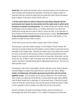 based one. This would automatically reduce conquering motive and corruption and
make humanity self disciplined and abundant. Humanity can unleash a power of
expansion that can counter the death force to sustain the world. We all will awaken,
beyond religion to the power of God and life within us.
2] At the action level we need to reduce the heat being released into the
environment and reduce the intervention into the night cycle in which earth
functions to maintain its temperature. The climate change and increased natural
catastrophes could be directly related, our reckless intervention into nature and
breaking the energy and time cycle of nature in which we exist. In our ignorance of
truth of nature and its functioning we are creating havoc on earth. The destruction
in the coming seasons would be heavy. But we should be able handle it, if we
awaken to simple spiritual reality of nature.
3] We need to act to raise the matter to green ratio in favor of Green.
This transition could mean drastic changes in all the fields of human interest. We
may have to quickly develop new technologies in various fields to sustain the system,
especially in the energy sector. I feel the big nations know of the destruction coming
our way, but they fail to yield and sign treaties on Global warming because of the
danger to their economic superiority that is built on fossil fuels. What good is all the
money one has, if death is right on the door step? We have seen the most prepared
western machinery miserably failing against aggravated natural forces. The choice of
death and life is ours.
The transition may not be a big problem, for life it self gives many clues to develop
new technologies to sustain the world and live in harmony with nature. It is a
matter of intellectuals and leaders growing beyond their self and coming
together as one. As an example, let me call your attention to the functioning of
heart. Heart is an organ the size of left fist. It pumps blood through nearly 100000
miles of blood vessels that is equivalent of circling earth twice. It does this function
nearly 20 times per minute all day, with only few pieces of bread and water!!! What
is more important is that it releases very little heat into the environment.
Ancient civilizations do speak of knowledge of higher order and existence of
technologies that were more superior. It is a matter of making some retreat and
 