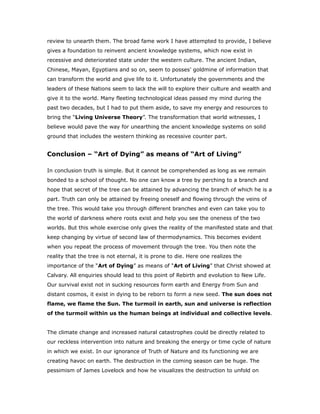 review to unearth them. The broad fame work I have attempted to provide, I believe
gives a foundation to reinvent ancient knowledge systems, which now exist in
recessive and deteriorated state under the western culture. The ancient Indian,
Chinese, Mayan, Egyptians and so on, seem to posses’ goldmine of information that
can transform the world and give life to it. Unfortunately the governments and the
leaders of these Nations seem to lack the will to explore their culture and wealth and
give it to the world. Many fleeting technological ideas passed my mind during the
past two decades, but I had to put them aside, to save my energy and resources to
bring the “Living Universe Theory”. The transformation that world witnesses, I
believe would pave the way for unearthing the ancient knowledge systems on solid
ground that includes the western thinking as recessive counter part.
Conclusion – “Art of Dying” as means of “Art of Living”
In conclusion truth is simple. But it cannot be comprehended as long as we remain
bonded to a school of thought. No one can know a tree by perching to a branch and
hope that secret of the tree can be attained by advancing the branch of which he is a
part. Truth can only be attained by freeing oneself and flowing through the veins of
the tree. This would take you through different branches and even can take you to
the world of darkness where roots exist and help you see the oneness of the two
worlds. But this whole exercise only gives the reality of the manifested state and that
keep changing by virtue of second law of thermodynamics. This becomes evident
when you repeat the process of movement through the tree. You then note the
reality that the tree is not eternal, it is prone to die. Here one realizes the
importance of the “Art of Dying” as means of “Art of Living” that Christ showed at
Calvary. All enquiries should lead to this point of Rebirth and evolution to New Life.
Our survival exist not in sucking resources form earth and Energy from Sun and
distant cosmos, it exist in dying to be reborn to form a new seed. The sun does not
flame, we flame the Sun. The turmoil in earth, sun and universe is reflection
of the turmoil within us the human beings at individual and collective levels.
The climate change and increased natural catastrophes could be directly related to
our reckless intervention into nature and breaking the energy or time cycle of nature
in which we exist. In our ignorance of Truth of Nature and its functioning we are
creating havoc on earth. The destruction in the coming season can be huge. The
pessimism of James Lovelock and how he visualizes the destruction to unfold on
 
