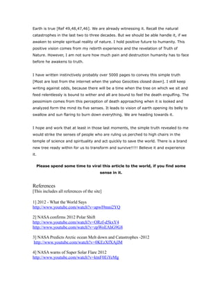 Earth is true [Ref 49,48,47,46]. We are already witnessing it. Recall the natural
catastrophes in the last two to three decades. But we should be able handle it, if we
awaken to simple spiritual reality of nature. I hold positive future to humanity. This
positive vision comes from my rebirth experience and the revelation of Truth of
Nature. However, I am not sure how much pain and destruction humanity has to face
before he awakens to truth.
I have written instinctively probably over 5000 pages to convey this simple truth
[Most are lost from the internet when the yahoo Geocities closed down]. I still keep
writing against odds, because there will be a time when the tree on which we sit and
feed relentlessly is bound to wither and all are bound to feel the death engulfing. The
pessimism comes from this perception of death approaching when it is looked and
analyzed form the mind its five senses. It leads to vision of earth opening its belly to
swallow and sun flaring to burn down everything. We are heading towards it.
I hope and work that at least in those last moments, the simple truth revealed to me
would strike the senses of people who are ruling us perched to high chairs in the
temple of science and spirituality and act quickly to save the world. There is a brand
new tree ready within for us to transform and survive!!!!! Believe it and experience
it.
Please spend some time to viral this article to the world, if you find some
sense in it.
References
[This includes all references of the site]
1] 2012 - What the World Says
http://www.youtube.com/watch?v=apwI9mni2YQ
2] NASA confirms 2012 Polar Shift
http://www.youtube.com/watch?v=ORzf-d5kxY4
http://www.youtube.com/watch?v=zpWoEAhG9G8
3] NASA Predicts Arctic ocean Melt down and Catastrophes -2012
http://www.youtube.com/watch?v=0KEzXfXAjIM
4] NASA warns of Super Solar Flare 2012
http://www.youtube.com/watch?v=ktnF0EiYeMg
 