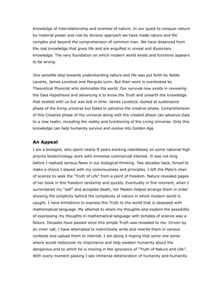 knowledge of interrelationship and oneness of nature. In our quest to conquer nature
by material power and rule by divisive approach we have made nature and life
complex and beyond the comprehension of common man. We have distanced from
the real knowledge that gives life and are engulfed in unreal and illusionary
knowledge. The very foundation on which modern world exists and functions appears
to be wrong.
One sensible step towards understanding nature and life was put forth by Noble
Lauerts, James Lovelock and Margulis Lynn. But their work is overlooked by
Theoretical Physicist who dominates the world. Our survival now exists in reviewing
the Gaia Hypothesis and advancing it to know the Truth and unearth the knowledge
that existed with us but was lost in time. James Lovelock, looked at sustenance
phase of the living universe but failed to perceive the creative phase. Comprehension
of this Creative phase of the universe along with the created phase can advance Gaia
to a new realm, revealing the reality and functioning of the Living Universe. Only this
knowledge can help humanity survive and evolve into Golden Age
An Appeal
I am a biologist, who spent nearly 8 years working relentlessly on some national high
priority biotechnology work with immense commercial interest. It was not long
before I realized serious flaws in our biological thinking. Two decades back, forced to
make a choice I stayed with my consciousness and principles. I left the Plato’s chair
of science to seek the “Truth of Life” from a point of freedom. Nature revealed pages
of her book in this freedom randomly and quickly. Eventually in fine moment, when I
surrendered my “self” and accepted death, her Master helped arrange them in order
showing the simplicity behind the complexity of nature in which modern world is
caught. I have limitations to express this Truth to the world that is obsessed with
mathematical language. My attempt to share my thoughts and explore the possibility
of expressing my thoughts in mathematical language with temples of science was a
failure. Decades have passed since this simple Truth was revealed to me. Driven by
an inner call, I have attempted to instinctively write and rewrite them in various
contexts and upload them to internet. I am doing it hoping that some one some
where would rediscover its importance and help awaken humanity about the
dangerous end to which he is moving in the ignorance of “Truth of Nature and Life”.
With every moment passing I see immense deterioration of humanity and humanity
 