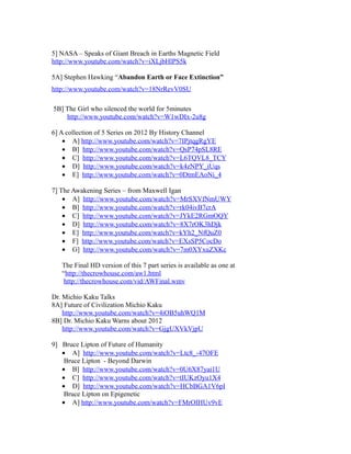 5] NASA – Speaks of Giant Breach in Earths Magnetic Field
http://www.youtube.com/watch?v=iXLjbHlPS5k
5A] Stephen Hawking “Abandon Earth or Face Extinction”
http://www.youtube.com/watch?v=18NrRevV0SU
5B] The Girl who silenced the world for 5minutes
http://www.youtube.com/watch?v=W1wDIx-2u8g
6] A collection of 5 Series on 2012 By History Channel
• A] http://www.youtube.com/watch?v=7IPjtqgRgYE
• B] http://www.youtube.com/watch?v=QsP74pSL8RE
• C] http://www.youtube.com/watch?v=L6TQVL8_TCY
• D] http://www.youtube.com/watch?v=k4zNPY_iUqs
• E] http://www.youtube.com/watch?v=0DtmEAoNi_4
7] The Awakening Series – from Maxwell Igan
• A] http://www.youtube.com/watch?v=MrSXVfNmUWY
• B] http://www.youtube.com/watch?v=rk04ivB7crA
• C] http://www.youtube.com/watch?v=JYkE2RGmOQY
• D] http://www.youtube.com/watch?v=8X7rOK3hDjk
• E] http://www.youtube.com/watch?v=kYh2_NfQuZ0
• F] http://www.youtube.com/watch?v=EXsSP5CocDo
• G] http://www.youtube.com/watch?v=7m0XYxuZXKc
The Final HD version of this 7 part series is available as one at
“http://thecrowhouse.com/aw1.html
http://thecrowhouse.com/vid/AWFinal.wmv
Dr. Michio Kaku Talks
8A] Future of Civilization Michio Kaku
http://www.youtube.com/watch?v=4iOB5uhWQ1M
8B] Dr. Michio Kaku Warns about 2012
http://www.youtube.com/watch?v=GjgUXVkVjpU
9] Bruce Lipton of Future of Humanity
• A] http://www.youtube.com/watch?v=Ltc8_-47OFE
Bruce Lipton - Beyond Darwin
• B] http://www.youtube.com/watch?v=0U6X87yai1U
• C] http://www.youtube.com/watch?v=tIUKzOyu1X4
• D] http://www.youtube.com/watch?v=HCbBGA1V6pI
Bruce Lipton on Epigenetic
• A] http://www.youtube.com/watch?v=FMrOIHUv9vE
 