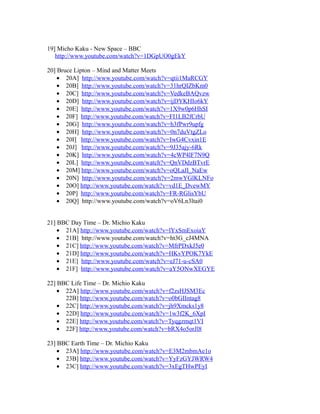 19] Micho Kaku - New Space – BBC
http://www.youtube.com/watch?v=1DGpUO0gEkY
20] Bruce Lipton – Mind and Matter Meets
• 20A] http://www.youtube.com/watch?v=qtii1MaRCGY
• 20B] http://www.youtube.com/watch?v=31hrQIZbKm0
• 20C] http://www.youtube.com/watch?v=VedkeBAQvzw
• 20D] http://www.youtube.com/watch?v=ijDYKHIo6kY
• 20E] http://www.youtube.com/watch?v=1X9w0p6HhSI
• 20F] http://www.youtube.com/watch?v=FI1LB2fCrbU
• 20G] http://www.youtube.com/watch?v=h3fPwr9upfg
• 20H] http://www.youtube.com/watch?v=0n7duVtgZLo
• 20I] http://www.youtube.com/watch?v=IwG4Cvxin1E
• 20J] http://www.youtube.com/watch?v=9J35ajy-6Rk
• 20K] http://www.youtube.com/watch?v=4cWP4lF7N9Q
• 20L] http://www.youtube.com/watch?v=QnVDdzBTvrE
• 20M] http://www.youtube.com/watch?v=oQLaJI_NaEw
• 20N] http://www.youtube.com/watch?v=2mwYGlKLNFo
• 20O] http://www.youtube.com/watch?v=vd1E_DvewMY
• 20P] http://www.youtube.com/watch?v=FR-RGlisYbU
• 20Q] http://www.youtube.com/watch?v=oV6Ln3ltai0
21] BBC Day Time – Dr. Michio Kaku
• 21A] http://www.youtube.com/watch?v=lYxSmExoiaY
• 21B] http://www.youtube.com/watch?v=ht3G_cJ4MNA
• 21C] http://www.youtube.com/watch?v=MfrPDxkJ5e0
• 21D] http://www.youtube.com/watch?v=HKvYPOK7YkE
• 21E] http://www.youtube.com/watch?v=eJ71-u-cSA0
• 21F] http://www.youtube.com/watch?v=aY5ONwXEGYE
22] BBC Life Time – Dr. Michio Kaku
• 22A] http://www.youtube.com/watch?v=f2zsHJSM3Ec
22B] http://www.youtube.com/watch?v=o0bGIIntag8
• 22C] http://www.youtube.com/watch?v=jh9Xmcks1y8
• 22D] http://www.youtube.com/watch?v=1w3f2K_6XpI
• 22E] http://www.youtube.com/watch?v=Tyqgzmqt1VI
• 22F] http://www.youtube.com/watch?v=bRX4o5orJl8
23] BBC Earth Time – Dr. Michio Kaku
• 23A] http://www.youtube.com/watch?v=E3M2mbmAe1o
• 23B] http://www.youtube.com/watch?v=YyFzGYJWRW4
• 23C] http://www.youtube.com/watch?v=3xEgTHwPEyI
 