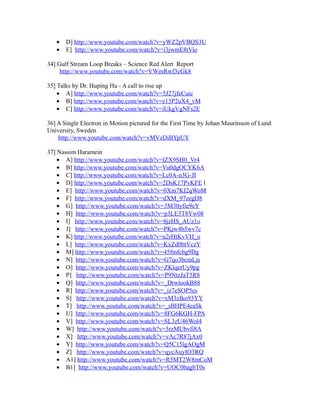 • D] http://www.youtube.com/watch?v=yWZ2pVBQS3U
• E] http://www.youtube.com/watch?v=i3jwmE8tVio
34] Gulf Stream Loop Breaks – Science Red Alert Report
http://www.youtube.com/watch?v=VWmRwf3cGk8
35] Talks by Dr. Huping Hu - A call to rise up
• A] http://www.youtube.com/watch?v=5J27jfeCuic
• B] http://www.youtube.com/watch?v=e13P2uX4_vM
• C] http://www.youtube.com/watch?v=iUkgVgNFs2E
36] A Single Electron in Motion pictured for the First Time by Johan Mauritsson of Lund
University, Sweden
http://www.youtube.com/watch?v=vMVzDiBYpUY
37] Nassim Haramein
• A] http://www.youtube.com/watch?v=lZX9SH0_Vr4
• B] http://www.youtube.com/watch?v=Vu0dgOCYK6A
• C] http://www.youtube.com/watch?v=Lc0A-n3G-JI
• D] http://www.youtube.com/watch?v=2DsK17PvKFE l
• E] http://www.youtube.com/watch?v=0Xm7KI2qWoM
• F] http://www.youtube.com/watch?v=dXM_97zegD8
• G] http://www.youtube.com/watch?v=3M30yfie9eY
• H] http://www.youtube.com/watch?v=p3LE3T8Yw08
• I] http://www.youtube.com/watch?v=8jzHS_AUz1o
• J] http://www.youtube.com/watch?v=PKjw4b5wv7c
• K] http://www.youtube.com/watch?v=u2rHtKvVH_o
• L] http://www.youtube.com/watch?v=KxZd0btVczY
• M] http://www.youtube.com/watch?v=45fmfcbg9Dg
• N] http://www.youtube.com/watch?v=G7qo3bcmLjs
• O] http://www.youtube.com/watch?v=ZKlqerUy9pg
• P] http://www.youtube.com/watch?v=P9NtzJaT5R8
• Q] http://www.youtube.com/watch?v=_DrwtookB88
• R] http://www.youtube.com/watch?v=_iz7eSOP5es
• S] http://www.youtube.com/watch?v=xM3zIko93YY
• T] http://www.youtube.com/watch?v=_sBHPE4eaSk
• U] http://www.youtube.com/watch?v=8FG6KGH-FPA
• V] http://www.youtube.com/watch?v=SL3zU46Wol4
• W] http://www.youtube.com/watch?v=5rzMUbvfi8A
• X] http://www.youtube.com/watch?v=vAc7R87jAx0
• Y] http://www.youtube.com/watch?v=Q5C15lgAOgM
• Z] http://www.youtube.com/watch?v=qycAuyIO3RQ
• A1] http://www.youtube.com/watch?v=R5MT2W8mCoM
• B1] http://www.youtube.com/watch?v=UOC0bagbT0s
 
