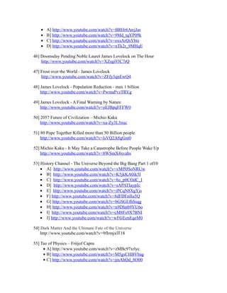 • A] http://www.youtube.com/watch?v=BRHr6AwjJas
• B] http://www.youtube.com/watch?v=9Md_tqYP09k
• C] http://www.youtube.com/watch?v=oxsArQsYbts
• D] http://www.youtube.com/watch?v=nTk2r_9MHqE
46] Doomsday Pending Noble Lauret James Lovelock on The Hour
http://www.youtube.com/watch?v=XZsgi93C7rQ
47] Frost over the World - James Lovelock
http://www.youtube.com/watch?v=ZFfy3qnEwQ4
48] James Lovelock - Population Reduction - max 1 billion
http://www.youtube.com/watch?v=PwmaPvzTRYg
49] James Lovelock - A Final Warning by Nature
http://www.youtube.com/watch?v=oEJBpqFFFW0
50] 2057 Future of Civilization – Michio Kaku
http://www.youtube.com/watch?v=xa-Zy3L3nuc
51] 80 Pope Together Killed more than 50 Billion people
http://www.youtube.com/watch?v=lsVQ2A8gGm0
52] Michio Kaku - It May Take a Catastrophe Before People Wake Up
http://www.youtube.com/watch?v=8WSmX4xvabs
53] History Channel - The Universe Beyond the Big Bang Part 1 of10
• A] http://www.youtube.com/watch?v=vMf9JSoNRUw
• B] http://www.youtube.com/watch?v=K5jkKA0ik5I
• C] http://www.youtube.com/watch?v=8o_p0COdC_I
• D] http://www.youtube.com/watch?v=sAPATIaypJc
• E] http://www.youtube.com/watch?v=iPCqN8XgYjs
• F] http://www.youtube.com/watch?v=8dFDFnIIu5Q
• G] http://www.youtube.com/watch?v=bGSGEfhSsqg
• H] http://www.youtube.com/watch?v=n9Dhnb9YU6o
• I] http://www.youtube.com/watch?v=cM8Fs9X7BNI
• J] http://www.youtube.com/watch?v=wFGEenEqeM0
54] Dark Matter And the Ultimate Fate of the Universe
http://www.youtube.com/watch?v=9fIrmjxlT18
55] Tao of Physics – Fritjof Capra
• A] http://www.youtube.com/watch?v=zMBc97xrlyc
• B] http://www.youtube.com/watch?v=M5gsCHBVbag
• C] http://www.youtube.com/watch?v=jmAhQd_8O00
 