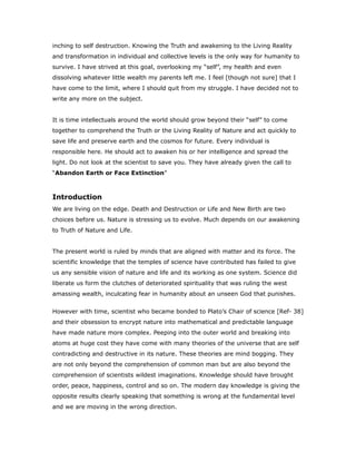 inching to self destruction. Knowing the Truth and awakening to the Living Reality
and transformation in individual and collective levels is the only way for humanity to
survive. I have strived at this goal, overlooking my “self”, my health and even
dissolving whatever little wealth my parents left me. I feel [though not sure] that I
have come to the limit, where I should quit from my struggle. I have decided not to
write any more on the subject.
It is time intellectuals around the world should grow beyond their “self” to come
together to comprehend the Truth or the Living Reality of Nature and act quickly to
save life and preserve earth and the cosmos for future. Every individual is
responsible here. He should act to awaken his or her intelligence and spread the
light. Do not look at the scientist to save you. They have already given the call to
“Abandon Earth or Face Extinction”
Introduction
We are living on the edge. Death and Destruction or Life and New Birth are two
choices before us. Nature is stressing us to evolve. Much depends on our awakening
to Truth of Nature and Life.
The present world is ruled by minds that are aligned with matter and its force. The
scientific knowledge that the temples of science have contributed has failed to give
us any sensible vision of nature and life and its working as one system. Science did
liberate us form the clutches of deteriorated spirituality that was ruling the west
amassing wealth, inculcating fear in humanity about an unseen God that punishes.
However with time, scientist who became bonded to Plato’s Chair of science [Ref- 38]
and their obsession to encrypt nature into mathematical and predictable language
have made nature more complex. Peeping into the outer world and breaking into
atoms at huge cost they have come with many theories of the universe that are self
contradicting and destructive in its nature. These theories are mind bogging. They
are not only beyond the comprehension of common man but are also beyond the
comprehension of scientists wildest imaginations. Knowledge should have brought
order, peace, happiness, control and so on. The modern day knowledge is giving the
opposite results clearly speaking that something is wrong at the fundamental level
and we are moving in the wrong direction.
 