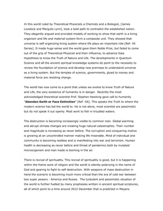 In this world ruled by Theoretical Physicists a Chemists and a Biologist, [James
Lovelock and Margulis Lynn], took a bold path to contradict the established notion.
They elegantly argued and provided models of working to show that earth is a living
organism and life and material system form a composite unit. They showed that
universe is self organizing living system where life plays an important role [Ref- 45
Series]. It made huge sense and the world gave them Noble Prize, but failed to come
out of the grip of Theoretical Physicist and their influence, to advance Gaia
Hypothesis to know the Truth of Nature and Life. The developments in Quantum
Science and all the ancient spiritual knowledge systems do point to the necessity to
review the foundation of science and develop new premises to understand universe
as a living system. But the temples of science, governments, glued to money and
material force are resisting change.
The world has now come to a point that unless we evolve to know Truth of Nature
and Life, the very existence of humanity is in danger. Recently the most
acknowledged theoretical scientist Prof. Stephen Hawking gave call to humanity
“Abandon Earth or Face Extinction” [Ref -5A]. This speaks the Truth to where the
modern science has led the world to. He is not alone, most scientist are pessimistic
but do not speak it out openly. Most work to fish in troubled waters.
The destruction is becoming increasingly visible to common man. Global warming
and abrupt climate changes are creating huge natural catastrophes. Their number
and magnitude is increasing as never before. The corruption and conquering motive
is growing at an uncontrolled manner making life miserable. Mind of individual and
community is becoming restless and is manifesting into war and terrorism. Human
health is decreasing as never before and threat of pandemics both by mutated
microorganism and man made is looming in the air.
There is revival of spirituality. This revival of spirituality is good, but it is happening
within the frame work of religion and the world is silently polarizing in the name of
God and gearing to fight to self destruction. With weapons of mass destruction in
hand the scenario is becoming much more critical than the era of cold war between
two super powers - America and Russia. The turbulent and pessimistic situation of
the world is further fuelled by many prophesies written in ancient spiritual scriptures,
all of which point to a time around 2012 December that is predicted in Mayans
 