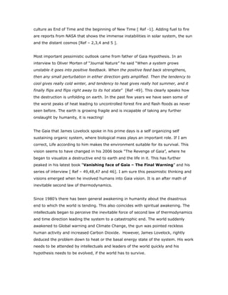 culture as End of Time and the beginning of New Time [ Ref -1]. Adding fuel to fire
are reports from NASA that shows the immense instabilities in solar system, the sun
and the distant cosmos [Ref – 2,3,4 and 5 ].
Most important pessimistic outlook came from father of Gaia Hypothesis. In an
interview to Oliver Morten of “Journal Nature” he said “When a system grows
unstable it goes into positive feedback. When the positive feed back strengthens,
then any small perturbation in either direction gets amplified. Then the tendency to
cool gives really cold winter, and tendency to heat gives really hot summer, and it
finally flips and flips right away to its hot state” [Ref -49]. This clearly speaks how
the destruction is unfolding on earth. In the past few years we have seen some of
the worst peaks of heat leading to uncontrolled forest fire and flash floods as never
seen before. The earth is growing fragile and is incapable of taking any further
onslaught by humanity, it is reacting!
The Gaia that James Lovelock spoke in his prime days is a self organizing self
sustaining organic system, where biological mass plays an important role. If I am
correct, Life according to him makes the environment suitable for its survival. This
vision seems to have changed in his 2006 book “The Revenge of Gaia”, where he
began to visualize a destructive end to earth and the life in it. This has further
peaked in his latest book “Vanishing face of Gaia – The Final Warning” and his
series of interview [ Ref – 49,48,47 and 46]. I am sure this pessimistic thinking and
visions emerged when he involved humans into Gaia vision. It is an after math of
inevitable second law of thermodynamics.
Since 1980’s there has been general awakening in humanity about the disastrous
end to which the world is tending. This also coincides with spiritual awakening. The
intellectuals began to perceive the inevitable force of second law of thermodynamics
and time direction leading the system to a catastrophic end. The world suddenly
awakened to Global warning and Climate Change, the gun was pointed reckless
human activity and increased Carbon Dioxide. However, James Lovelock, rightly
deduced the problem down to heat or the basal energy state of the system. His work
needs to be attended by intellectuals and leaders of the world quickly and his
hypothesis needs to be evolved, if the world has to survive.
 
