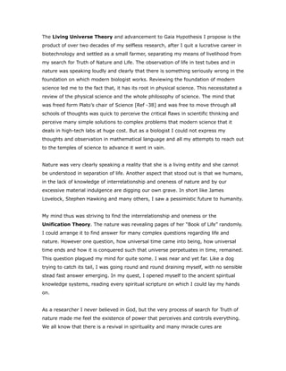 The Living Universe Theory and advancement to Gaia Hypothesis I propose is the
product of over two decades of my selfless research, after I quit a lucrative career in
biotechnology and settled as a small farmer, separating my means of livelihood from
my search for Truth of Nature and Life. The observation of life in test tubes and in
nature was speaking loudly and clearly that there is something seriously wrong in the
foundation on which modern biologist works. Reviewing the foundation of modern
science led me to the fact that, it has its root in physical science. This necessitated a
review of the physical science and the whole philosophy of science. The mind that
was freed form Plato’s chair of Science [Ref -38] and was free to move through all
schools of thoughts was quick to perceive the critical flaws in scientific thinking and
perceive many simple solutions to complex problems that modern science that it
deals in high-tech labs at huge cost. But as a biologist I could not express my
thoughts and observation in mathematical language and all my attempts to reach out
to the temples of science to advance it went in vain.
Nature was very clearly speaking a reality that she is a living entity and she cannot
be understood in separation of life. Another aspect that stood out is that we humans,
in the lack of knowledge of interrelationship and oneness of nature and by our
excessive material indulgence are digging our own grave. In short like James
Lovelock, Stephen Hawking and many others, I saw a pessimistic future to humanity.
My mind thus was striving to find the interrelationship and oneness or the
Unification Theory. The nature was revealing pages of her “Book of Life” randomly.
I could arrange it to find answer for many complex questions regarding life and
nature. However one question, how universal time came into being, how universal
time ends and how it is conquered such that universe perpetuates in time, remained.
This question plagued my mind for quite some. I was near and yet far. Like a dog
trying to catch its tail, I was going round and round draining myself, with no sensible
stead fast answer emerging. In my quest, I opened myself to the ancient spiritual
knowledge systems, reading every spiritual scripture on which I could lay my hands
on.
As a researcher I never believed in God, but the very process of search for Truth of
nature made me feel the existence of power that perceives and controls everything.
We all know that there is a revival in spirituality and many miracle cures are
 