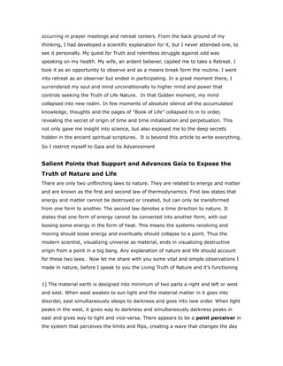 occurring in prayer meetings and retreat centers. From the back ground of my
thinking, I had developed a scientific explanation for it, but I never attended one, to
see it personally. My quest for Truth and relentless struggle against odd was
speaking on my health. My wife, an ardent believer, cajoled me to take a Retreat. I
took it as an opportunity to observe and as a means break form the routine. I went
into retreat as an observer but ended in participating. In a great moment there, I
surrendered my soul and mind unconditionally to higher mind and power that
controls seeking the Truth of Life Nature. In that Golden moment, my mind
collapsed into new realm. In few moments of absolute silence all the accumulated
knowledge, thoughts and the pages of “Book of Life” collapsed to in to order,
revealing the secret of origin of time and time initialization and perpetuation. This
not only gave me insight into science, but also exposed me to the deep secrets
hidden in the ancient spiritual scriptures. It is beyond this article to write everything.
So I restrict myself to Gaia and its Advancement
Salient Points that Support and Advances Gaia to Expose the
Truth of Nature and Life
There are only two unflinching laws to nature. They are related to energy and matter
and are known as the first and second law of thermodynamics. First law states that
energy and matter cannot be destroyed or created, but can only be transformed
from one form to another. The second law denotes a time direction to nature. It
states that one form of energy cannot be converted into another form, with out
loosing some energy in the form of heat. This means the systems revolving and
moving should loose energy and eventually should collapse to a point. Thus the
modern scientist, visualizing universe as material, ends in visualizing destructive
origin from a point in a big bang. Any explanation of nature and life should account
for these two laws. Now let me share with you some vital and simple observations I
made in nature, before I speak to you the Living Truth of Nature and it’s functioning
1] The material earth is designed into minimum of two parts a right and left or west
and east. When west awakes to sun light and the material matter in it goes into
disorder, east simultaneously sleeps to darkness and goes into new order. When light
peaks in the west, it gives way to darkness and simultaneously darkness peaks in
east and gives way to light and vice-versa. There appears to be a point perceiver in
the system that perceives the limits and flips, creating a wave that changes the day
 