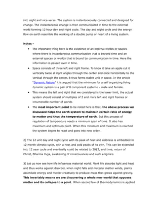 into night and vice-versa. The system is instantaneously connected and designed for
change. The instantaneous change is then communicated in time to the external
world forming 12 hour day and night cycle. The day and night cycle and the energy
flow on earth resemble the working of a double pump or heart of a living system.
Notes -
• The important thing here is the existence of an internal worlds or spaces
where there is instantaneous communication that is beyond time and an
external spaces or worlds that is bound by communication in time. Here the
information is passed over in time.
• Space consists of three left and right frame. To know it take an apple cut it
vertically twice at right angles through the center and once horizontally to the
vertical through the center. 8 thus forms stable unit in space. In the article
“Dynamic Nature” it is argued that the minimum for a self organizing living
dynamic system is a pair of 8 component systems – male and female.
• This means the left and right that we considered is the lower limit, the actual
system should consist of multiples of 2 and more left and right frames or
innumerable number of worlds
• The most important point to be noted here is that, the above process we
discussed helps the earth system to maintain certain ratio of energy
to matter and thus the temperature of earth. But this process of
regulation of temperature needs a minimum span of time. It also has
maximum and optimum point. When this minimum and maximum is reached
the system begins to react and goes into new order.
2] The 12 unit day and night cycle with its peak of heat and coldness is embedded in
12 month climatic cycle, with a heat and cold peaks of its own. This can be extended
into 12 year cycle and eventually could be related to 2012, end time, return of
Christ, Dharma Yuga, awakening of consciousness and such enigma’s
3] Let us now see how life influences material world. Plant life absorbs light and heat
and thus works against disorder, when night falls and material matter winds, plants
assimilate energy and matter creatively to produce mass that grows against gravity.
This invariably means we are discovering a whole new world that opposes
matter and its collapse to a point. When second law of thermodynamics is applied
 