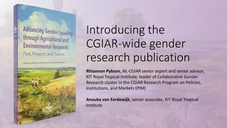 Introducing the
CGIAR-wide gender
research publication
Rhiannon Pyburn, NL-CGIAR senior expert and senior advisor,
KIT Royal Tropical Institute; leader of Collaborative Gender
Research cluster in the CGIAR Research Program on Policies,
Institutions, and Markets (PIM)
Anouka van Eerdewijk, senior associate, KIT Royal Tropical
Institute
 
