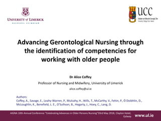 Advancing Gerontological Nursing through
the identification of competencies for
working with older people
Dr Alice Coffey
Professor of Nursing and Midwifery, University of Limerick
alice.coffey@ul.ie
AIGNA 10th Annual Conference “Celebrating Advances in Older Persons Nursing”03rd May 2018, Clayton Hotel,
Galway
Authors:
Coffey, A., Savage, E., Leahy-Warren, P., Mulcahy, H., Wills, T., McCarthy, V., Fehin, P., Ó Doibhlin, D.,
McLoughlin, K., Benefield, L. E., O’Sullivan, B., Hegarty, J., Hoey, C., Lang, D.
 