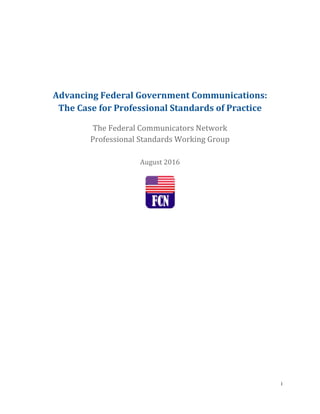i
Advancing Federal Government Communications:
The Case for Professional Standards of Practice
The Federal Communicators Network
Professional Standards Working Group
August 2016
 