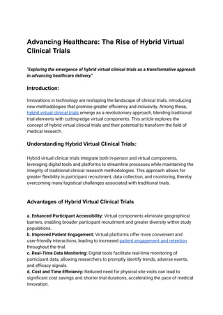 Advancing Healthcare: The Rise of Hybrid Virtual
Clinical Trials
"Exploring the emergence of hybrid virtual clinical trials as a transformative approach
in advancing healthcare delivery."
Introduction:
Innovations in technology are reshaping the landscape of clinical trials, introducing
new methodologies that promise greater efficiency and inclusivity. Among these,
hybrid virtual clinical trials emerge as a revolutionary approach, blending traditional
trial elements with cutting-edge virtual components. This article explores the
concept of hybrid virtual clinical trials and their potential to transform the field of
medical research.
Understanding Hybrid Virtual Clinical Trials:
Hybrid virtual clinical trials integrate both in-person and virtual components,
leveraging digital tools and platforms to streamline processes while maintaining the
integrity of traditional clinical research methodologies. This approach allows for
greater flexibility in participant recruitment, data collection, and monitoring, thereby
overcoming many logistical challenges associated with traditional trials.
Advantages of Hybrid Virtual Clinical Trials
a. Enhanced Participant Accessibility: Virtual components eliminate geographical
barriers, enabling broader participant recruitment and greater diversity within study
populations.
b. Improved Patient Engagement: Virtual platforms offer more convenient and
user-friendly interactions, leading to increased patient engagement and retention
throughout the trial.
c. Real-Time Data Monitoring: Digital tools facilitate real-time monitoring of
participant data, allowing researchers to promptly identify trends, adverse events,
and efficacy signals.
d. Cost and Time Efficiency: Reduced need for physical site visits can lead to
significant cost savings and shorter trial durations, accelerating the pace of medical
innovation.
 