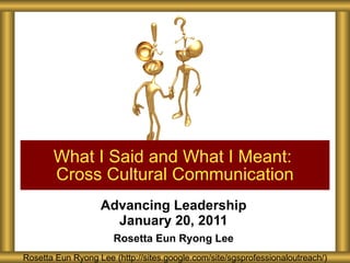 Advancing Leadership January 20, 2011 Rosetta Eun Ryong Lee What I Said and What I Meant:  Cross Cultural Communication Rosetta Eun Ryong Lee (http://sites.google.com/site/sgsprofessionaloutreach/) 