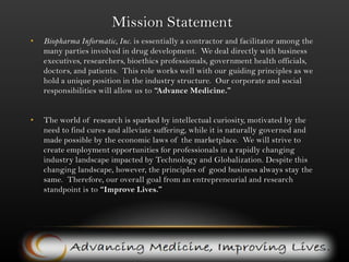 Mission StatementBiopharma Informatic, Inc. is essentially a contractor and facilitator among the many parties involved in drug development.  We deal directly with business executives, researchers, bioethics professionals, government health officials, doctors, and patients.  This role works well with our guiding principles as we hold a unique position in the industry structure.  Our corporate and social responsibilities will allow us to “Advance Medicine.”The world of research is sparked by intellectual curiosity, motivated by the need to find cures and alleviate suffering, while it is naturally governed and made possible by the economic laws of the marketplace.  We will strive to create employment opportunities for professionals in a rapidly changing industry landscape impacted by Technology and Globalization. Despite this changing landscape, however, the principles of good business always stay the same.  Therefore, our overall goal from an entrepreneurial and research standpoint is to “Improve Lives.” 