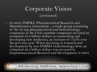 Corporate Vision (continued)In 2004, PhRMA (Pharmaceutical Research and Manufacturers Association – a trade group consisting of the 30 top pharmaceutical and biotechnology companies in the USA) member companies invested an estimated 38.8 billion dollars in researching and developing new medicines, an increase of 12.6% over the previous year. When factoring in research and development by non-PhRMA biotechnology firm, an estimated 49.3 billion dollars was invested in biopharmaceutical Research and Developmentin 2004. 